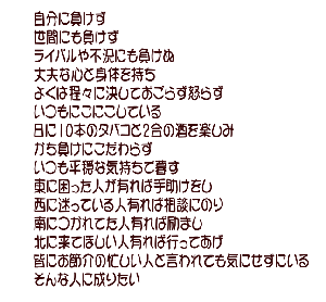 自分に負けず 世間にも負けず ライバルや不況にも負けぬ 丈夫な心と身体を持ち 欲は程々に決しておごらず怒らず いつもにこにこしている 日に10本のタバコと2合の酒を楽しみ かち負けにこだわらず いつも平穏な気持ちで暮す 東に困った人が有れば手助けをし 西に迷っている人有れば相談にのり 南につかれてた人有れば励まし 北に来てほしい人有れば行ってあげ 皆にお節介の忙しい人と言われても気にせずにいる そんな人に成りたい